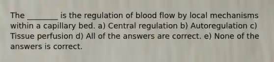 The ________ is the regulation of blood flow by local mechanisms within a capillary bed. a) Central regulation b) Autoregulation c) Tissue perfusion d) All of the answers are correct. e) None of the answers is correct.