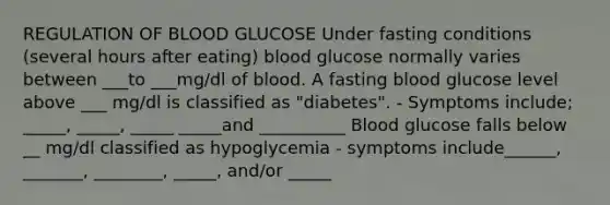 REGULATION OF BLOOD GLUCOSE Under fasting conditions (several hours after eating) blood glucose normally varies between ___to ___mg/dl of blood. A fasting blood glucose level above ___ mg/dl is classified as "diabetes". - Symptoms include; _____, _____, _____ _____and __________ Blood glucose falls below __ mg/dl classified as hypoglycemia - symptoms include______, _______, ________, _____, and/or _____