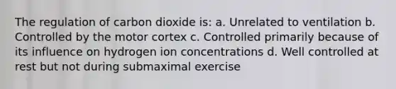 The regulation of carbon dioxide is: a. Unrelated to ventilation b. Controlled by the motor cortex c. Controlled primarily because of its influence on hydrogen ion concentrations d. Well controlled at rest but not during submaximal exercise