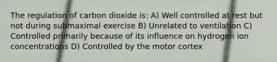 The regulation of carbon dioxide is: A) Well controlled at rest but not during submaximal exercise B) Unrelated to ventilation C) Controlled primarily because of its influence on hydrogen ion concentrations D) Controlled by the motor cortex