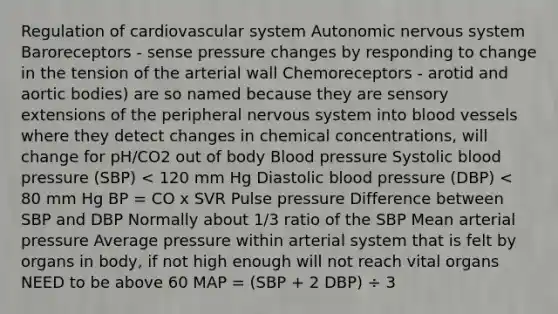 Regulation of cardiovascular system Autonomic nervous system Baroreceptors - sense pressure changes by responding to change in the tension of the arterial wall Chemoreceptors - arotid and aortic bodies) are so named because they are sensory extensions of the peripheral nervous system into blood vessels where they detect changes in chemical concentrations, will change for pH/CO2 out of body Blood pressure Systolic blood pressure (SBP) < 120 mm Hg Diastolic blood pressure (DBP) < 80 mm Hg BP = CO x SVR Pulse pressure Difference between SBP and DBP Normally about 1/3 ratio of the SBP Mean arterial pressure Average pressure within arterial system that is felt by organs in body, if not high enough will not reach vital organs NEED to be above 60 MAP = (SBP + 2 DBP) ÷ 3