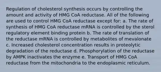 Regulation of cholesterol synthesis occurs by controlling the amount and activity of <a href='https://www.questionai.com/knowledge/kGih3aNvry-hmg-coa-reductase' class='anchor-knowledge'>hmg coa reductase</a>. All of the following are used to control HMG CoA reductase except for: a. The rate of synthesis of HMG CoA reductase mRNA is controlled by the sterol regulatory element binding protein b. The rate of translation of the reductase mRNA is controlled by metabolites of mevalonate c. Increased cholesterol concentration results in proteolytic degradation of the reductase d. Phosphorylation of the reductase by AMPK inactivates the enzyme e. Transport of HMG CoA reductase from the mitochondria to the endoplasmic reticulum.