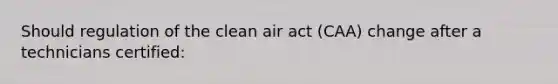 Should regulation of the clean air act (CAA) change after a technicians certified: