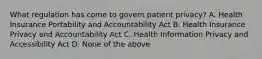 What regulation has come to govern patient privacy? A. Health Insurance Portability and Accountability Act B. Health Insurance Privacy and Accountability Act C. Health Information Privacy and Accessibility Act D. None of the above