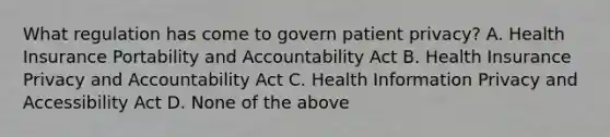 What regulation has come to govern patient privacy? A. Health Insurance Portability and Accountability Act B. Health Insurance Privacy and Accountability Act C. Health Information Privacy and Accessibility Act D. None of the above