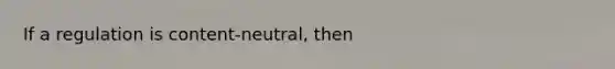 If a regulation is content-neutral, then