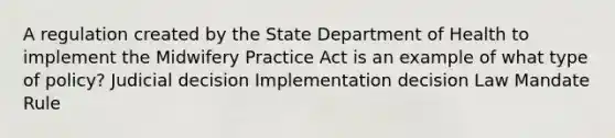 A regulation created by the State Department of Health to implement the Midwifery Practice Act is an example of what type of policy? Judicial decision Implementation decision Law Mandate Rule