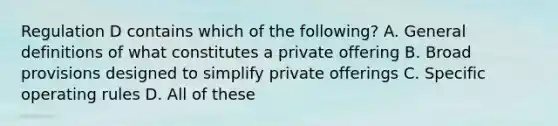 Regulation D contains which of the following? A. General definitions of what constitutes a private offering B. Broad provisions designed to simplify private offerings C. Specific operating rules D. All of these