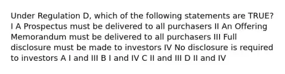 Under Regulation D, which of the following statements are TRUE? I A Prospectus must be delivered to all purchasers II An Offering Memorandum must be delivered to all purchasers III Full disclosure must be made to investors IV No disclosure is required to investors A I and III B I and IV C II and III D II and IV