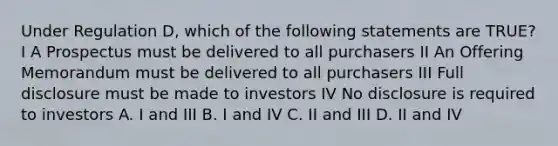 Under Regulation D, which of the following statements are TRUE? I A Prospectus must be delivered to all purchasers II An Offering Memorandum must be delivered to all purchasers III Full disclosure must be made to investors IV No disclosure is required to investors A. I and III B. I and IV C. II and III D. II and IV