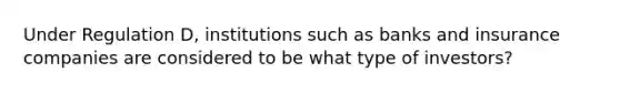 Under Regulation D, institutions such as banks and insurance companies are considered to be what type of investors?