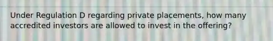 Under Regulation D regarding private placements, how many accredited investors are allowed to invest in the offering?