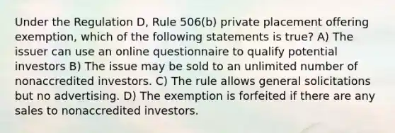 Under the Regulation D, Rule 506(b) private placement offering exemption, which of the following statements is true? A) The issuer can use an online questionnaire to qualify potential investors B) The issue may be sold to an unlimited number of nonaccredited investors. C) The rule allows general solicitations but no advertising. D) The exemption is forfeited if there are any sales to nonaccredited investors.