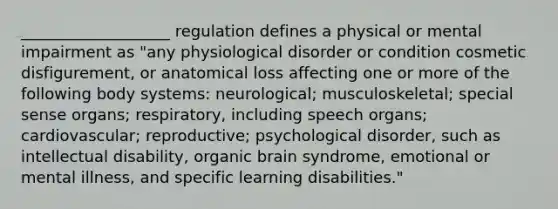 ___________________ regulation defines a physical or mental impairment as "any physiological disorder or condition cosmetic disfigurement, or anatomical loss affecting one or more of the following body systems: neurological; musculoskeletal; special sense organs; respiratory, including speech organs; cardiovascular; reproductive; psychological disorder, such as intellectual disability, organic brain syndrome, emotional or mental illness, and specific learning disabilities."