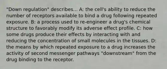 "Down regulation" describes... A: the cell's ability to reduce the number of receptors available to bind a drug following repeated exposure. B: a process used to re-engineer a drug's chemical structure to favorably modify its adverse effect profile. C: how some drugs produce their effects by interacting with and reducing the concentration of small molecules in the tissues. D: the means by which repeated exposure to a drug increases the activity of second messenger pathways "downstream" from the drug binding to the receptor.