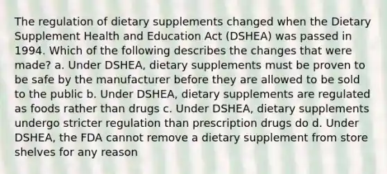 The regulation of dietary supplements changed when the Dietary Supplement Health and Education Act (DSHEA) was passed in 1994. Which of the following describes the changes that were made? a. Under DSHEA, dietary supplements must be proven to be safe by the manufacturer before they are allowed to be sold to the public b. Under DSHEA, dietary supplements are regulated as foods rather than drugs c. Under DSHEA, dietary supplements undergo stricter regulation than prescription drugs do d. Under DSHEA, the FDA cannot remove a dietary supplement from store shelves for any reason