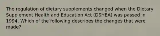 The regulation of dietary supplements changed when the Dietary Supplement Health and Education Act (DSHEA) was passed in 1994. Which of the following describes the changes that were made?