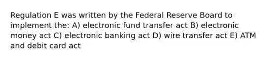 Regulation E was written by the Federal Reserve Board to implement the: A) electronic fund transfer act B) electronic money act C) electronic banking act D) wire transfer act E) ATM and debit card act