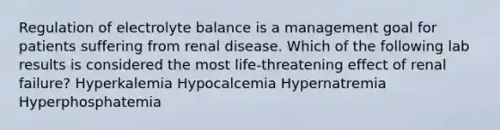 Regulation of electrolyte balance is a management goal for patients suffering from renal disease. Which of the following lab results is considered the most life-threatening effect of renal failure? Hyperkalemia Hypocalcemia Hypernatremia Hyperphosphatemia