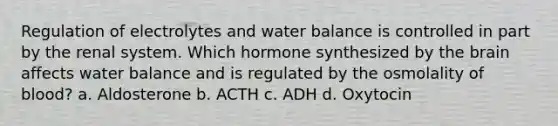 Regulation of electrolytes and water balance is controlled in part by the renal system. Which hormone synthesized by the brain affects water balance and is regulated by the osmolality of blood? a. Aldosterone b. ACTH c. ADH d. Oxytocin