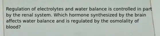 Regulation of electrolytes and water balance is controlled in part by the renal system. Which hormone synthesized by the brain affects water balance and is regulated by the osmolality of blood?