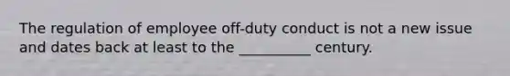 The regulation of employee off-duty conduct is not a new issue and dates back at least to the __________ century.