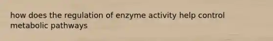 how does the regulation of enzyme activity help control metabolic pathways