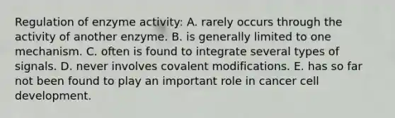 Regulation of enzyme activity: A. rarely occurs through the activity of another enzyme. B. is generally limited to one mechanism. C. often is found to integrate several types of signals. D. never involves covalent modifications. E. has so far not been found to play an important role in cancer cell development.