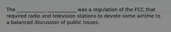 The ____________ ____________ was a regulation of the FCC that required radio and television stations to devote some airtime to a balanced discussion of public issues.