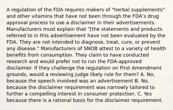 A regulation of the FDA requires makers of "herbal supplements" and other vitamins that have not been through the FDA's drug approval process to use a disclaimer in their advertisements. Manufacturers must explain that "[the statements and products referred to in this advertisement have not been evaluated by the FDA. They are not intended to diagnose, treat, cure, or prevent any disease." Manufacturers of SNOB attest to a variety of health benefits from consumption. They claim to have conducted research and would prefer not to run the FDA-approved disclaimer. If they challenge the regulation on First Amendment grounds, would a reviewing judge likely rule for them? A. No, because the speech involved was an advertisement B. No, because the disclaimer requirement was narrowly tailored to further a compelling interest in consumer protection. C. Yes because there is a rational basis for the disclaimer requirement.