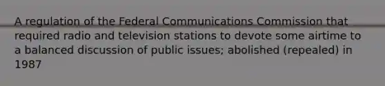 A regulation of the Federal Communications Commission that required radio and television stations to devote some airtime to a balanced discussion of public issues; abolished (repealed) in 1987