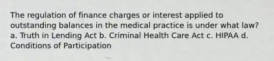 The regulation of finance charges or interest applied to outstanding balances in the medical practice is under what law? a. Truth in Lending Act b. Criminal Health Care Act c. HIPAA d. Conditions of Participation