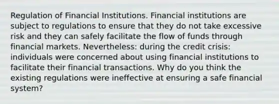 Regulation of Financial Institutions. Financial institutions are subject to regulations to ensure that they do not take excessive risk and they can safely facilitate the flow of funds through financial markets. Nevertheless: during the credit crisis: individuals were concerned about using financial institutions to facilitate their financial transactions. Why do you think the existing regulations were ineffective at ensuring a safe financial system?