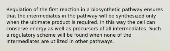 Regulation of the first reaction in a biosynthetic pathway ensures that the intermediates in the pathway will be synthesized only when the ultimate product is required. In this way the cell can conserve energy as well as precursors of all intermediates. Such a regulatory scheme will be found when none of the intermediates are utilized in other pathways.