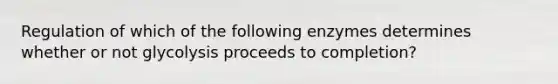 Regulation of which of the following enzymes determines whether or not glycolysis proceeds to completion?