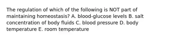 The regulation of which of the following is NOT part of maintaining homeostasis? A. blood-glucose levels B. salt concentration of body fluids C. blood pressure D. body temperature E. room temperature