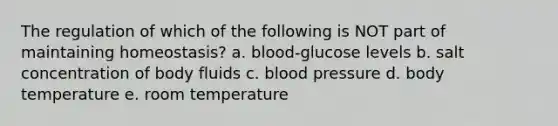 The regulation of which of the following is NOT part of maintaining homeostasis? a. blood-glucose levels b. salt concentration of body fluids c. blood pressure d. body temperature e. room temperature