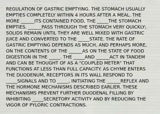 REGULATION OF GASTRIC EMPTYING. THE STOMACH USUALLY EMPTIES COMPLETELY WITHIN 4 HOURS AFTER A MEAL. THE MORE ______ITS CONTAINED FOOD, THE _____THE STOMACH EMPTIES. ______PASS THROUGH THE STOMACH VERY QUICKLY; SOLIDS REMAIN UNTIL THEY ARE WELL MIXED WITH GASTRIC JUICE AND CONVERTED TO THE _____STATE. THE RATE OF GASTRIC EMPTYING DEPENDS AS MUCH, AND PERHAPS MORE, ON THE CONTENTS OF THE ______AS ON THE STATE OF FOOD DIGESTION IN THE _____. THE _____AND ______ACT IN TANDEM AND CAN BE THOUGHT OF AS A "COUPLED METER" THAT FUNCTIONS AT LESS THAN FULL CAPACITY. AS CHYME ENTERS THE DUODENUM, RECEPTORS IN ITS WALL RESPOND TO _____SIGNALS AND TO _____, INITIATING THE ______REFLEX AND THE HORMONE MECHANISMS DESCRIBED EARLIER. THESE MECHANISMS PREVENT FURTHER DUODENAL FILLING BY INHIBITING _____SECRETORY ACTIVITY AND BY REDUCING THE VIGOR OF PYLORIC CONTRACTIONS.