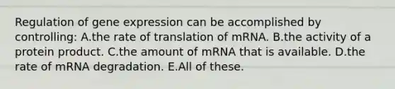 Regulation of <a href='https://www.questionai.com/knowledge/kFtiqWOIJT-gene-expression' class='anchor-knowledge'>gene expression</a> can be accomplished by controlling: A.the rate of translation of mRNA. B.the activity of a protein product. C.the amount of mRNA that is available. D.the rate of mRNA degradation. E.All of these.