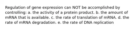 Regulation of gene expression can NOT be accomplished by controlling: a. the activity of a protein product. b. the amount of mRNA that is available. c. the rate of translation of mRNA. d. the rate of mRNA degradation. e. the rate of DNA replication