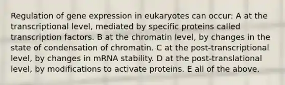 Regulation of gene expression in eukaryotes can occur: A at the transcriptional level, mediated by specific proteins called transcription factors. B at the chromatin level, by changes in the state of condensation of chromatin. C at the post-transcriptional level, by changes in mRNA stability. D at the post-translational level, by modifications to activate proteins. E all of the above.