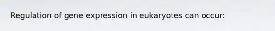 Regulation of gene expression in eukaryotes can occur: