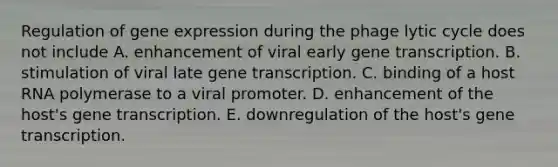 Regulation of gene expression during the phage lytic cycle does not include A. enhancement of viral early gene transcription. B. stimulation of viral late gene transcription. C. binding of a host RNA polymerase to a viral promoter. D. enhancement of the host's gene transcription. E. downregulation of the host's gene transcription.