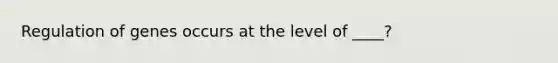 Regulation of genes occurs at the level of ____?