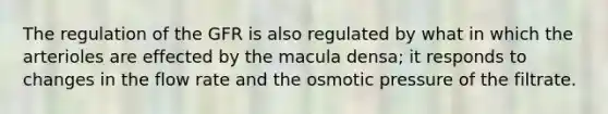 The regulation of the GFR is also regulated by what in which the arterioles are effected by the macula densa; it responds to changes in the flow rate and the osmotic pressure of the filtrate.