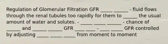 Regulation of Glomerular Filtration GFR _____ ______ - fluid flows through the renal tubules too rapidly for them to ______ the usual amount of water and solutes. - _____ _____ ______ - chance of ______ and ______ ______ GFR ____ ____ - ____ _____ GFR controlled by adjusting _____ _____ _____ from moment to moment