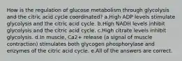 How is the regulation of glucose metabolism through glycolysis and the citric acid cycle coordinated? a.High ADP levels stimulate glycolysis and the citric acid cycle. b.High NADH levels inhibit glycolysis and the citric acid cycle. c.High citrate levels inhibit glycolysis. d.In muscle, Ca2+ release (a signal of muscle contraction) stimulates both glycogen phosphorylase and enzymes of the citric acid cycle. e.All of the answers are correct.