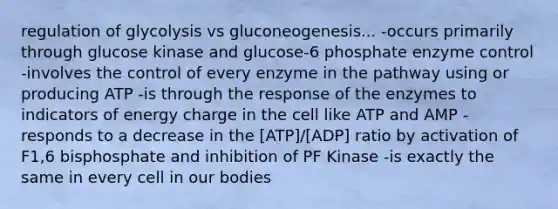 regulation of glycolysis vs gluconeogenesis... -occurs primarily through glucose kinase and glucose-6 phosphate enzyme control -involves the control of every enzyme in the pathway using or producing ATP -is through the response of the enzymes to indicators of energy charge in the cell like ATP and AMP -responds to a decrease in the [ATP]/[ADP] ratio by activation of F1,6 bisphosphate and inhibition of PF Kinase -is exactly the same in every cell in our bodies