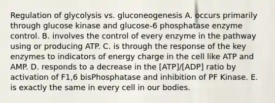 Regulation of glycolysis vs. gluconeogenesis A. occurs primarily through glucose kinase and glucose-6 phosphatase enzyme control. B. involves the control of every enzyme in the pathway using or producing ATP. C. is through the response of the key enzymes to indicators of energy charge in the cell like ATP and AMP. D. responds to a decrease in the [ATP]/[ADP] ratio by activation of F1,6 bisPhosphatase and inhibition of PF Kinase. E. is exactly the same in every cell in our bodies.