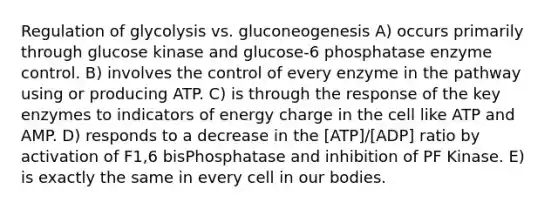 Regulation of glycolysis vs. gluconeogenesis A) occurs primarily through glucose kinase and glucose-6 phosphatase enzyme control. B) involves the control of every enzyme in the pathway using or producing ATP. C) is through the response of the key enzymes to indicators of energy charge in the cell like ATP and AMP. D) responds to a decrease in the [ATP]/[ADP] ratio by activation of F1,6 bisPhosphatase and inhibition of PF Kinase. E) is exactly the same in every cell in our bodies.